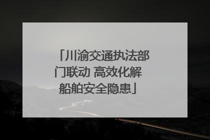 川渝交通执法部门联动 高效化解船舶安全隐患
