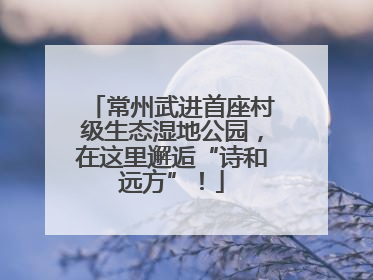 常州武进首座村级生态湿地公园，在这里邂逅“诗和远方”！