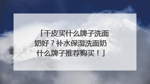 干皮买什么牌子洗面奶好？补水保湿洗面奶什么牌子推荐购买！