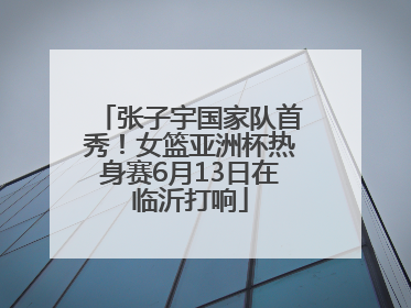 张子宇国家队首秀！女篮亚洲杯热身赛6月13日在临沂打响