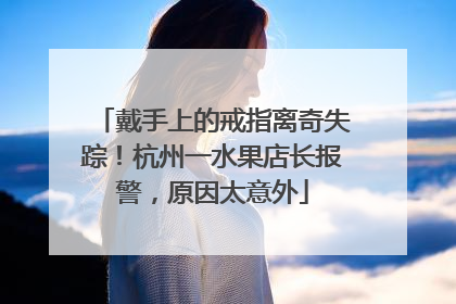 戴手上的戒指离奇失踪！杭州一水果店长报警，原因太意外