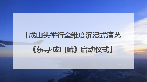 成山头举行全维度沉浸式演艺《东寻·成山赋》启动仪式
