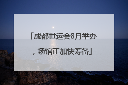 成都世运会8月举办，场馆正加快筹备
