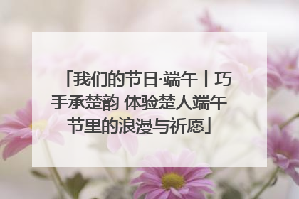 我们的节日·端午丨巧手承楚韵 体验楚人端午节里的浪漫与祈愿
