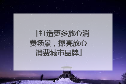 打造更多放心消费场景，擦亮放心消费城市品牌