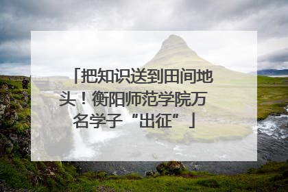 把知识送到田间地头！衡阳师范学院万名学子“出征”