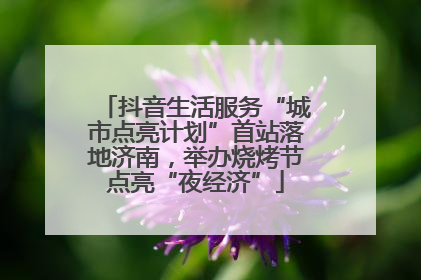 抖音生活服务“城市点亮计划”首站落地济南，举办烧烤节点亮“夜经济”