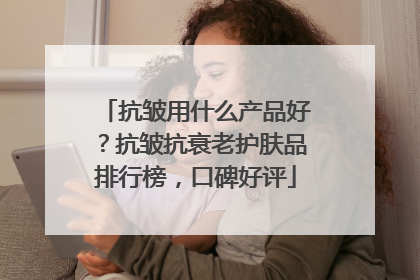 抗皱用什么产品好？抗皱抗衰老护肤品排行榜，口碑好评