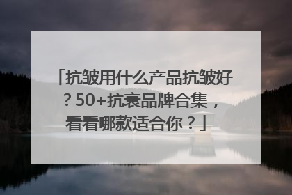 抗皱用什么产品抗皱好？50+抗衰品牌合集，看看哪款适合你？