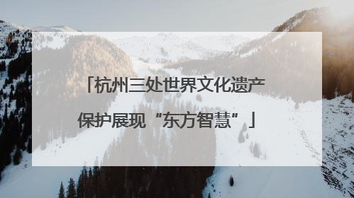 杭州三处世界文化遗产保护展现“东方智慧”