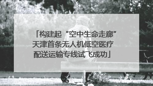 构建起“空中生命走廊” 天津首条无人机低空医疗配送运输专线试飞成功