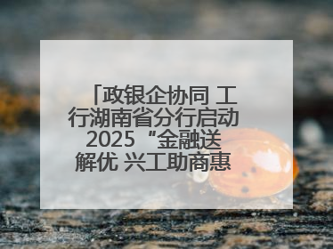 政银企协同 工行湖南省分行启动2025“金融送解优 兴工助商惠农”行动