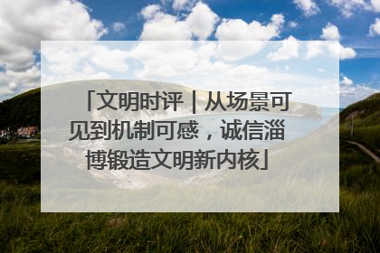 文明时评｜从场景可见到机制可感，诚信淄博锻造文明新内核