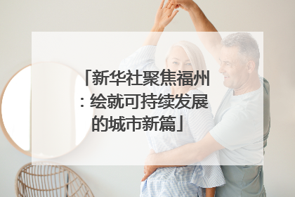 新华社聚焦福州：绘就可持续发展的城市新篇