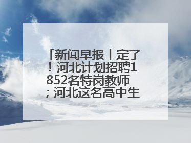 新闻早报丨定了！河北计划招聘1852名特岗教师；河北这名高中生，悄悄做了件超酷的事>>