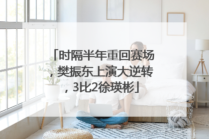 时隔半年重回赛场，樊振东上演大逆转，3比2徐瑛彬