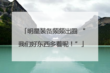 明星装备频频出圈 “我们好东西多着呢！”