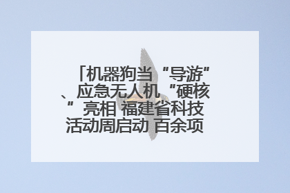 机器狗当“导游”、应急无人机“硬核”亮相 福建省科技活动周启动 百余项特色活动酷炫来袭