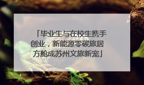 毕业生与在校生携手创业，新能源零碳旅居方舱成苏州文旅新宠