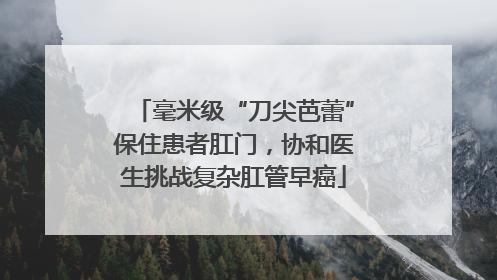 毫米级“刀尖芭蕾”保住患者肛门，协和医生挑战复杂肛管早癌