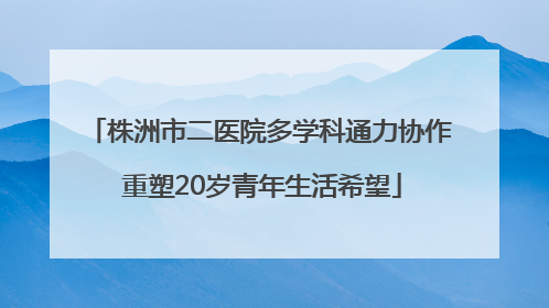 株洲市二医院多学科通力协作 重塑20岁青年生活希望
