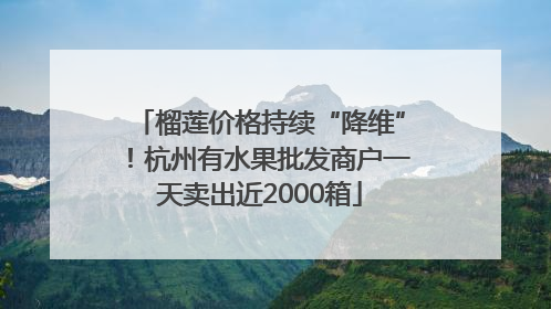 榴莲价格持续“降维”！杭州有水果批发商户一天卖出近2000箱