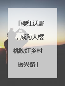 樱红沃野，威海大樱桃映红乡村振兴路