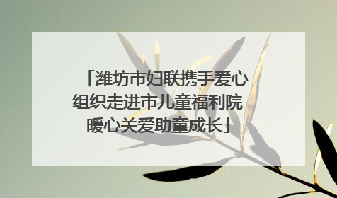 潍坊市妇联携手爱心组织走进市儿童福利院暖心关爱助童成长