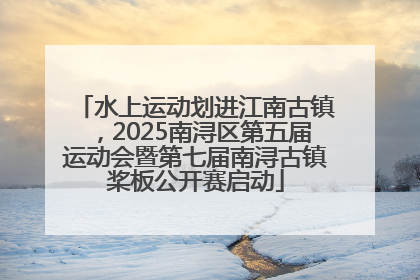 水上运动划进江南古镇，2025南浔区第五届运动会暨第七届南浔古镇桨板公开赛启动
