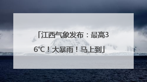 江西气象发布：最高36℃！大暴雨！马上到