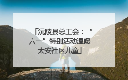 沅陵县总工会：“六一”特别活动温暖太安社区儿童