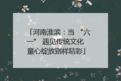 河南淮滨：当 “六一” 遇见传统文化 童心绽放别样精彩