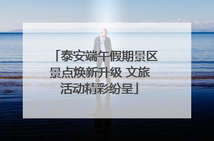 泰安端午假期景区景点焕新升级 文旅活动精彩纷呈