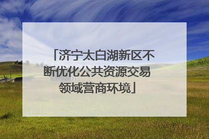 济宁太白湖新区不断优化公共资源交易领域营商环境