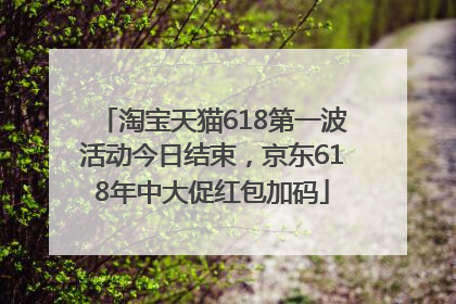 淘宝天猫618第一波活动今日结束，京东618年中大促红包加码
