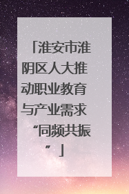 淮安市淮阴区人大推动职业教育与产业需求“同频共振”