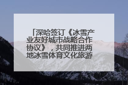 深哈签订《冰雪产业友好城市战略合作协议》，共同推进两地冰雪体育文化旅游高质量发展