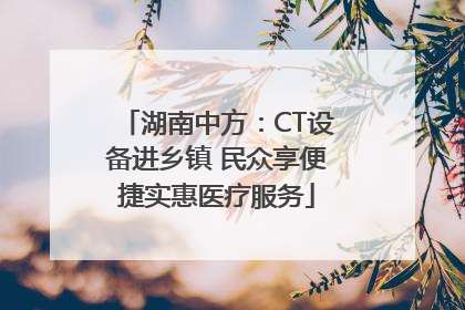 湖南中方：CT设备进乡镇 民众享便捷实惠医疗服务