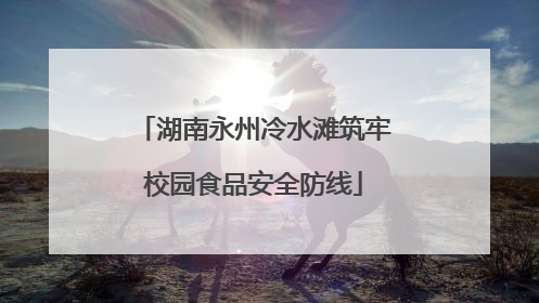 湖南永州冷水滩筑牢校园食品安全防线