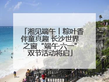 湘见端午丨粽叶香伴童真趣 长沙世界之窗“端午·六一”双节活动将启