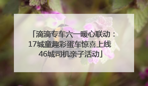滴滴专车六一暖心联动：17城童趣彩蛋车惊喜上线 46城司机亲子活动