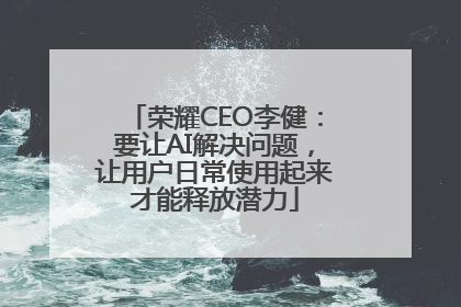 荣耀CEO李健：要让AI解决问题，让用户日常使用起来才能释放潜力