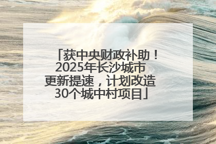 获中央财政补助！2025年长沙城市更新提速，计划改造30个城中村项目