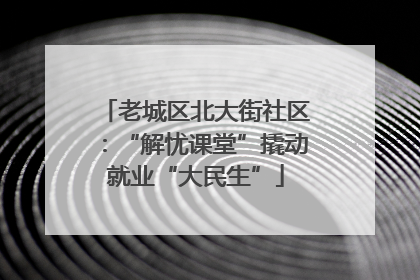 老城区北大街社区：“解忧课堂”撬动就业“大民生”