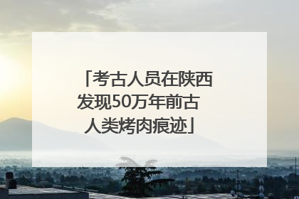 考古人员在陕西发现50万年前古人类烤肉痕迹