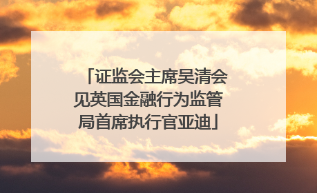 证监会主席吴清会见英国金融行为监管局首席执行官亚迪