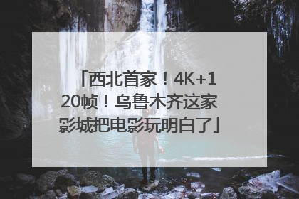 西北首家！4K+120帧！乌鲁木齐这家影城把电影玩明白了
