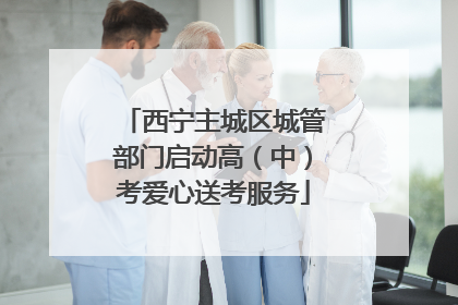 西宁主城区城管部门启动高（中）考爱心送考服务