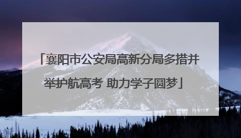 襄阳市公安局高新分局多措并举护航高考 助力学子圆梦