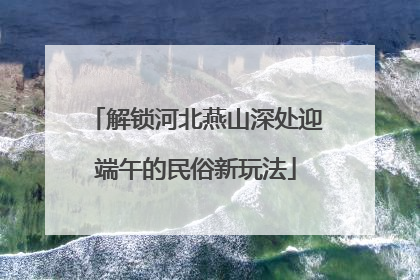解锁河北燕山深处迎端午的民俗新玩法